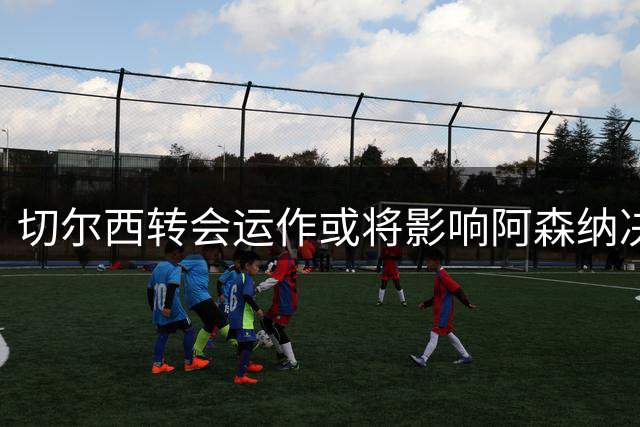切尔西转会运作或将影响阿森纳决策，引发现金流大变动